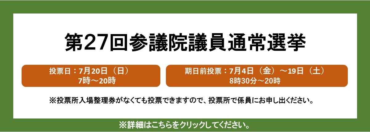 第27回参議院議員通常選挙　投票日：7月20日（日曜日）7時～20時、期日前投票：7月4日（金曜日）～19日（土曜日）8時30分～20時　※投票所入場整理券がなくても投票できますので、投票所で係員にお申し出ください。