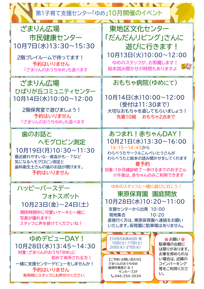 10月イベント予定表。10月7日13時30分から15時30分までは、ざまりん広場市民健康センター。予約不要。10月13日10時から12時までは、東地区文化センターで開催されるだんだんリビングに、ゆめのスタッフがお邪魔します。予約不要。10月14日10時から12時までは、ざまりん広場ひばりが丘コミュニティセンター。予約不要。10月14日10時から12時までは、おもちゃ病院。場所はゆめにて、受付は11時30分まで。先着10組、おもちゃ2点まで。10月19日10時30分から11時30分までは、ママの歯のお話とヘモグロビン測定。予約不要。10月23日から24日は、ハッピーバースデーフォトスポットを設置。開所時間中に可愛いケーキと一緒に写真が撮れます。スタッフに声をかけてください。10月28日10時20分から11時までは、ゆめのスタッフと東原保育園の園庭開放に行くイベント。支援センターからスタッフと一緒に行く人はゆめに10時集合。保育園に直接行く人は、保育園にあらかじめ連絡してから保育園前に10時20分集合。あつまれ赤ちゃんDAYとゆめデビューDAYの案内は後ほど御案内。