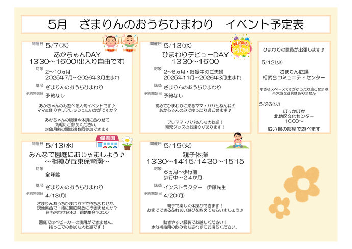 5月イベント予定表。赤ちゃんデイとひまわりデビューDAYは後ほど御案内。5月13日は、みんなで園庭にお邪魔しよう、相模が丘東保育園。対象は全年齢、講師はざまりんおうちひまわり。予約開始日は4月13日。5月19日13時30分から14時15分までと14時30分から15時15分までは親子体操。対象は、6か月~歩行前、歩行中~24か月。講師はインストラクター伊藤先生。予約開始日は4月20日。ほかにも5月12日にざまりん広場相武台コミュニティセンター、5月26日10時からほっかほか北地区文化センターにひまわりの職員が出張します。