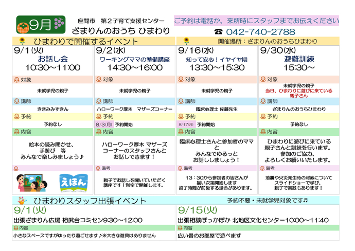 9月イベント予定表。9月1日10時30分から11時まで、お話し会。対象は未就学児の親子、講師はききみみずきん。予約不要。 9月2日14時30分から16時まで、ワーキングママの準備講座。対象は未就学児の親子。講師はハローワーク厚木マザーズコーナーの職員。予約必要。 9月16日13時30分から15時30分まで、知って安心イヤイヤ期。対象は未就学児の親子。講師は臨床心理士佐藤先生。予約必要。9月30日15時30分から、避難訓練。対象は当日、ひまわりに来ている親子。講師はひまわりの職員。予約不要。そのほか、9月1日9時30分から12時00分まで、相武台コミュニティセンターで出張ざまりん広場。対象は未就学児、予約不要。9月15日10時から11時40分まで、北地区文化センターで出張相談ぽっかぽか。対象は未就学児、予約不要。
