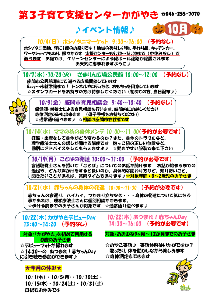 10月イベント予定表。10月4日9時30分から16時までは、ホシノタニマーケット開催による特別開所。予約不要。10月7日、20日10時から12時までは、ざまりん広場公民館。予約不要。10月9日9時40分から10時40分までは、座間市育児相談会。相談は座間市在住者のみ。予約不要。10月14日10時から11時までは、ママの為の身体メンテ。予約必要。10月19日10時から11時までは、ことばの発達。対象は0歳から2歳のお子さま。予約必要。10月21日10時から11時30分までは、赤ちゃんの身体の発達。対象は歩ける前までのお子さま。予約必要。あつまれ赤ちゃんDAYとかがやきデビューDAYの案内は後ほど御案内。