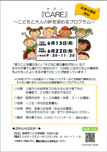 『CAREケアー』 ~こどもと大人の絆を深めるプログラム~ 「言うことを聞かない」「子どもに落ち着きがない」など 日々の子育てに疲れていませんか? CAREには子どもとの関係を 今よりもっとよくする子育てのヒントが詰まっています! *CARE(ケアー)は米国オハイオ州シンシナティ子ども病院で開発された、 子どもと関わる大人のための心理教育的介入プログラムです。 日時 1日目 令和8年6月15日(月曜日) 2日目 令和8年6月22日(月曜日) いずれも9時30分~11時30分 対象 2歳から未就学までのお子さんを子育て中の 保護者で、2日間とも参加できる方 場所 座間市役所 4-2会議室(保育:3-1会議室) 定員 12名(市内在住者優先) 保育 無料 定員3名程度(申込み先着順) 令和8年6月5日(金曜日)までにお申込みください。 講師 澤谷厚子さん(CAREファシリテーター、臨床心理士) お申込みは担当へ 【担当】座間市こども家庭課(市役所2階) 【電話】046-252-8026(平日 8時30分~17時15分) ※保育をご希望の方は、電話か窓口にてお申込みください。